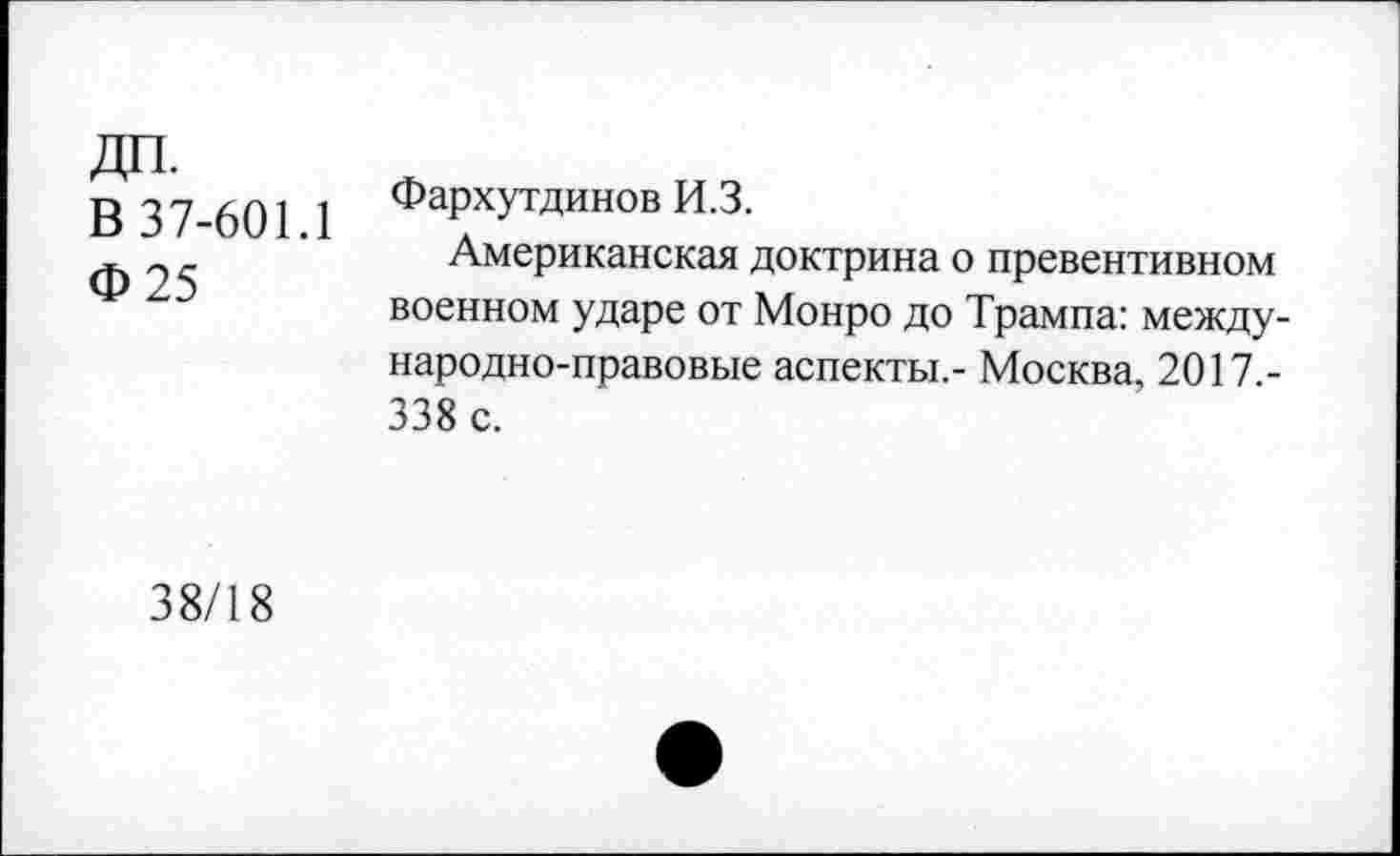 ﻿В 37-601.1
Ф 25
Фархутдинов И.З.
Американская доктрина о превентивном военном ударе от Монро до Трампа: международно-правовые аспекты,- Москва, 2017 -338 с.
38/18